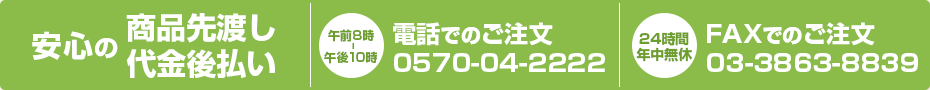 安心の商品先渡し・代金後払い 電話でのご注文（午前8時～午後10時）0570-04-222 FAXでのご注文（24時間・年中無休）03-3863-8839